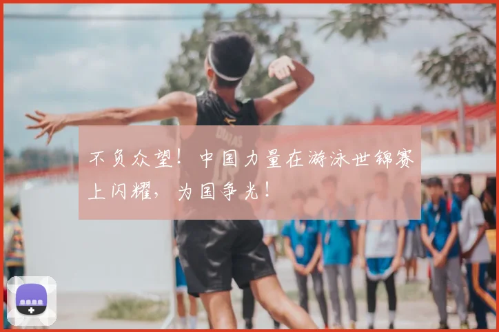 不负众望！中国力量在游泳世锦赛上闪耀，为国争光！
