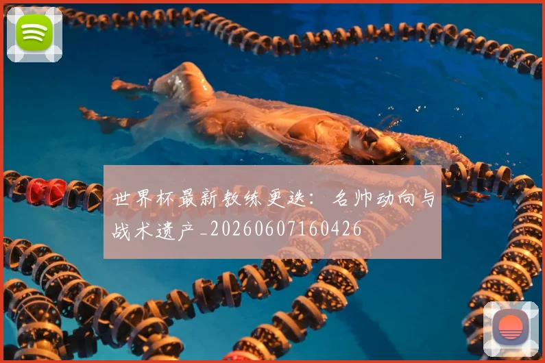 世界杯最新教练更迭：名帅动向与战术遗产_20260607160426