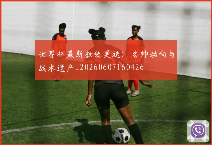 世界杯最新教练更迭：名帅动向与战术遗产_20260607160426