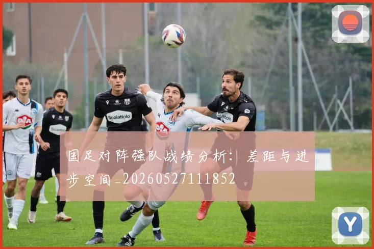 国足对阵强队战绩分析：差距与进步空间_20260527111852