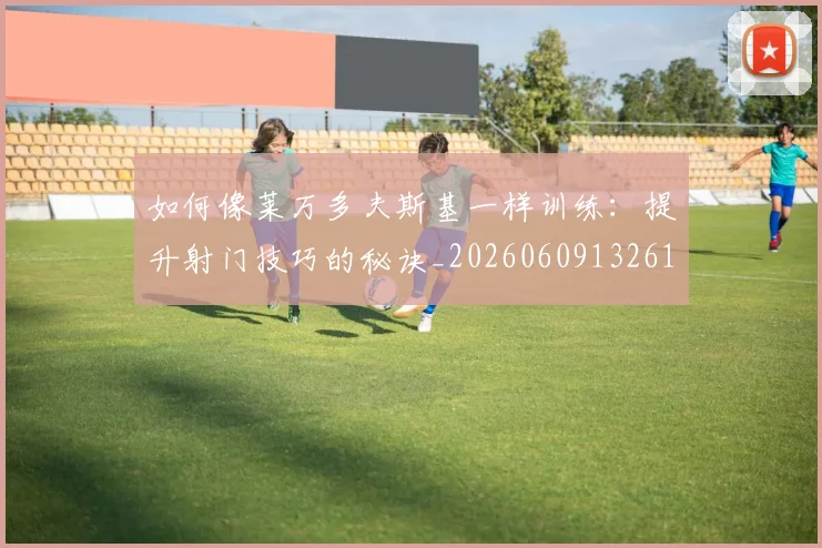 如何像莱万多夫斯基一样训练：提升射门技巧的秘诀_20260609132617