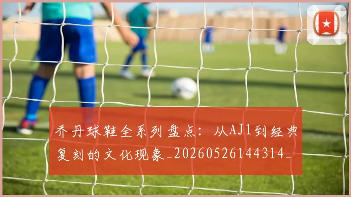 乔丹球鞋全系列盘点:从AJ1到经典复刻的文化现象_20260526144314_20260608142416