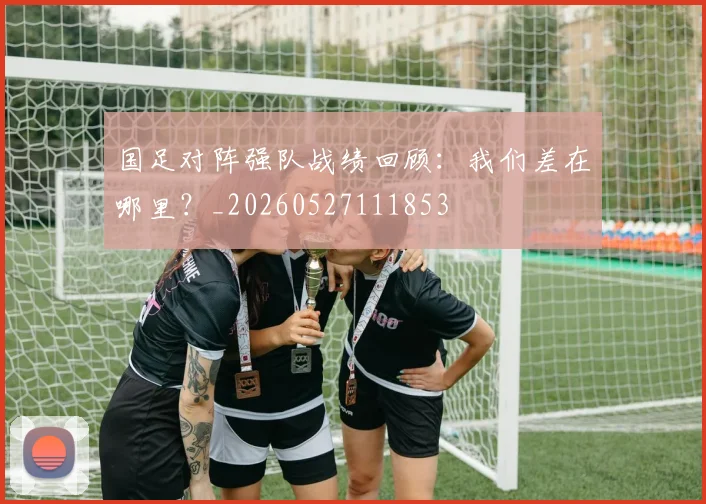 国足对阵强队战绩回顾：我们差在哪里？_20260527111853