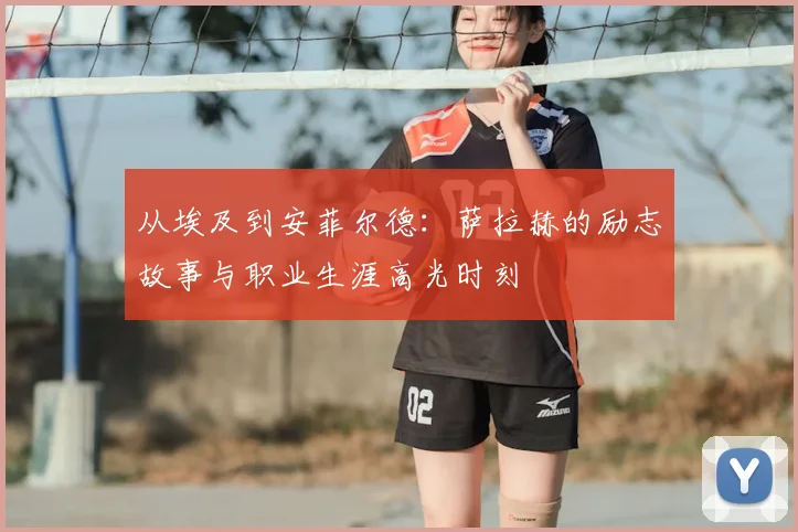 从埃及到安菲尔德：萨拉赫的励志故事与职业生涯高光时刻